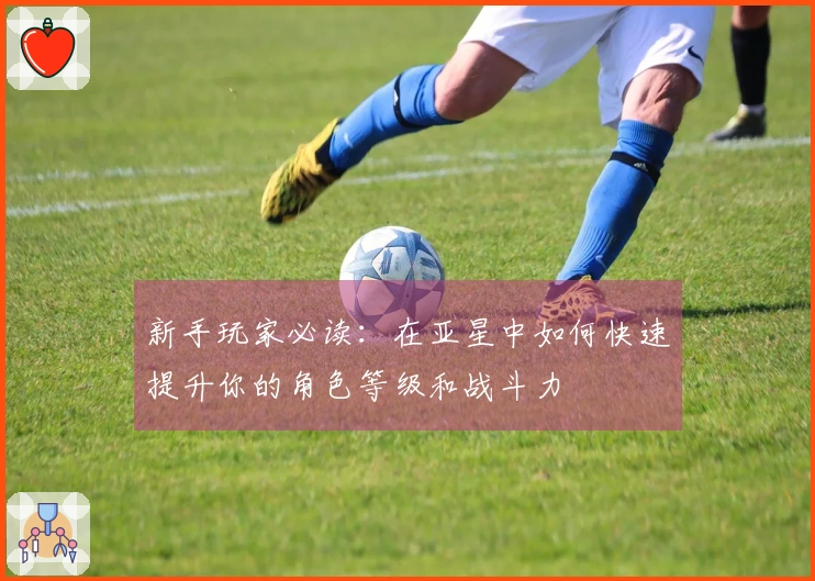新手玩家必读：在亚星中如何快速提升你的角色等级和战斗力