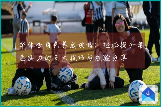 华体会角色养成攻略：轻松提升角色实力的五大技巧与经验分享