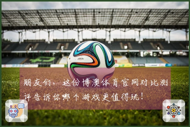 朋友们，这份博澳体育官网对比测评告诉你哪个游戏更值得玩！