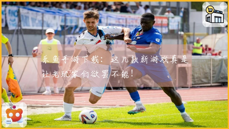 乐鱼手游下载：这几款新游戏真是让老玩家们欲罢不能！