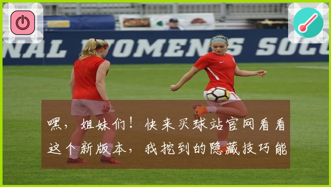 嘿，姐妹们！快来买球站官网看看这个新版本，我挖到的隐藏技巧能让你战力翻倍！