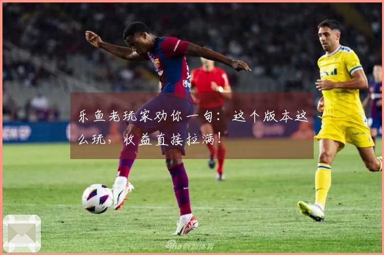 乐鱼老玩家劝你一句：这个版本这么玩，收益直接拉满！