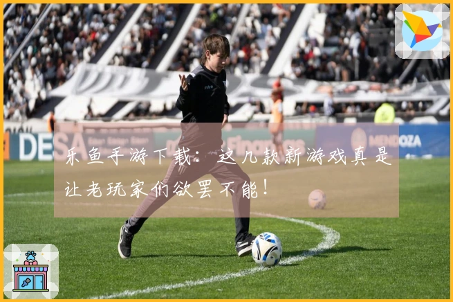 乐鱼手游下载：这几款新游戏真是让老玩家们欲罢不能！