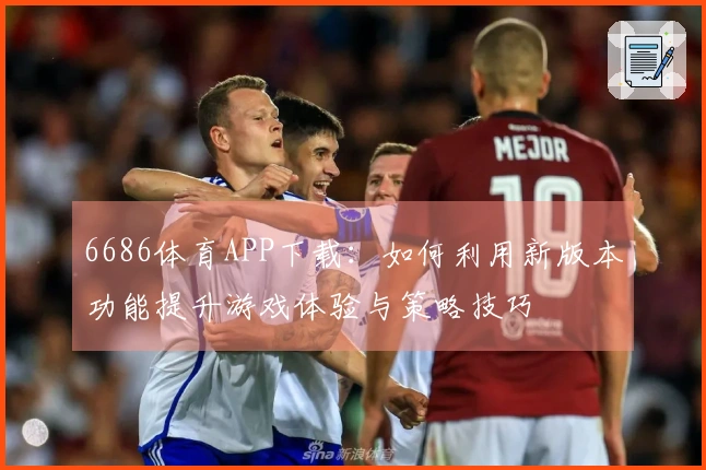6686体育APP下载：如何利用新版本功能提升游戏体验与策略技巧