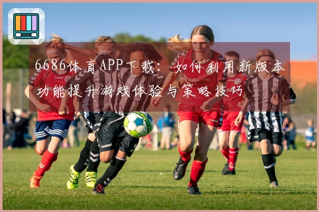 6686体育APP下载：如何利用新版本功能提升游戏体验与策略技巧