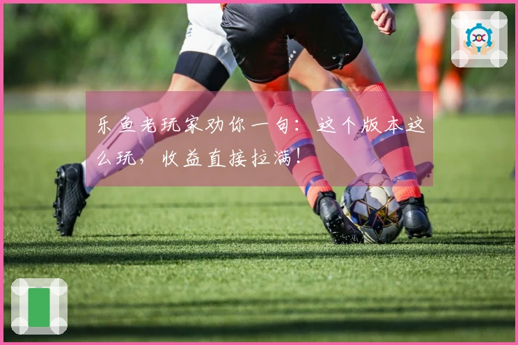 乐鱼老玩家劝你一句：这个版本这么玩，收益直接拉满！