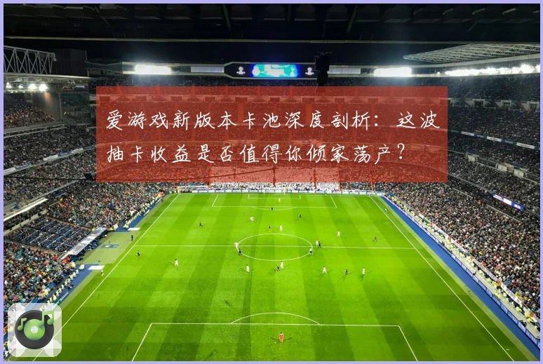 爱游戏新版本卡池深度剖析:这波抽卡收益是否值得你倾家荡产?