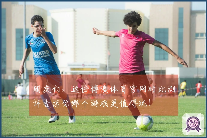朋友们，这份博澳体育官网对比测评告诉你哪个游戏更值得玩！