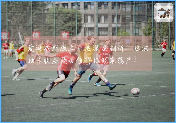 爱游戏新版本卡池深度剖析：这波抽卡收益是否值得你倾家荡产？