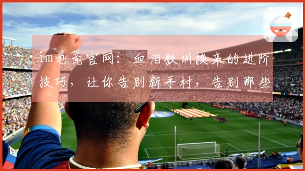 im电竞官网：血泪教训换来的进阶技巧，让你告别新手村，告别那些不值钱的错误
